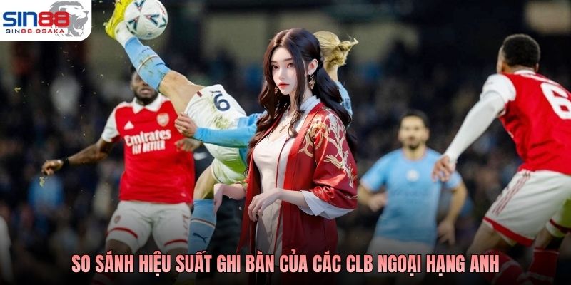 So sánh hiệu suất ghi bàn của các CLB Ngoại hạng Anh